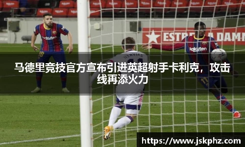 马德里竞技官方宣布引进英超射手卡利克，攻击线再添火力