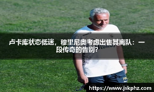 卢卡库状态低迷，穆里尼奥考虑出售其离队：一段传奇的告别？