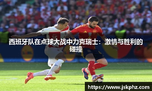 西班牙队在点球大战中力克瑞士：激情与胜利的碰撞