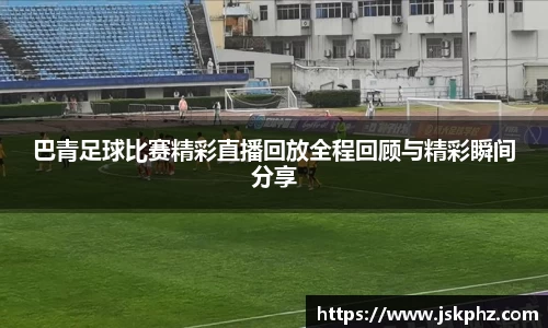 巴青足球比赛精彩直播回放全程回顾与精彩瞬间分享