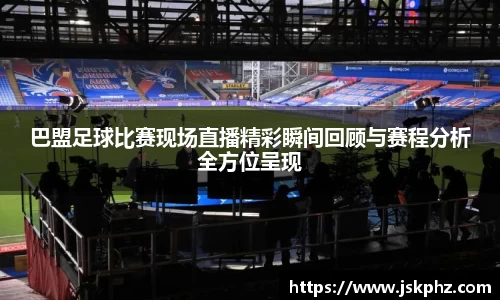 巴盟足球比赛现场直播精彩瞬间回顾与赛程分析全方位呈现