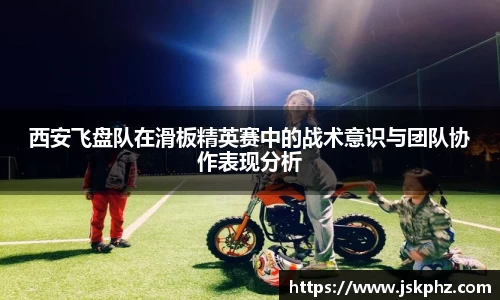 西安飞盘队在滑板精英赛中的战术意识与团队协作表现分析