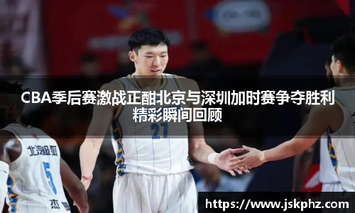 CBA季后赛激战正酣北京与深圳加时赛争夺胜利精彩瞬间回顾
